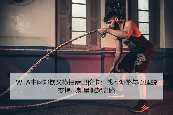 WTA中网郑钦文横扫萨巴伦卡：战术调整与心理蜕变揭示新星崛起之路